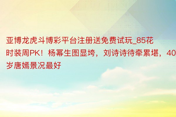 亚博龙虎斗博彩平台注册送免费试玩_85花时装周PK！杨幂生图显垮，刘诗诗待牵累堪，40岁唐嫣景况最好