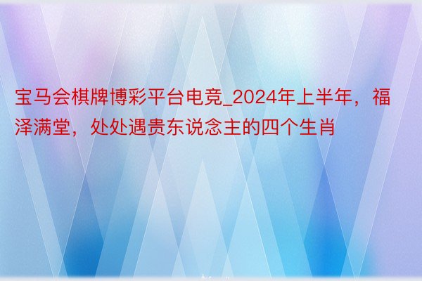 宝马会棋牌博彩平台电竞_2024年上半年，福泽满堂，处处遇贵东说念主的四个生肖