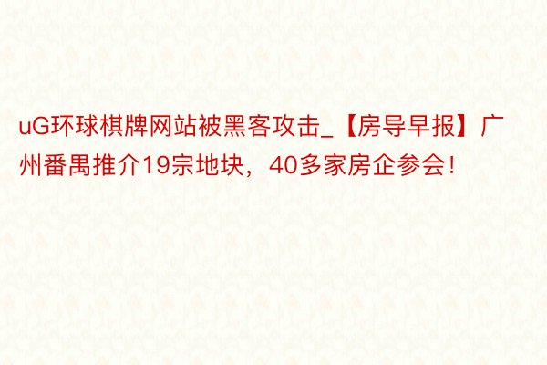 uG环球棋牌网站被黑客攻击_【房导早报】广州番禺推介19宗地块，40多家房企参会！