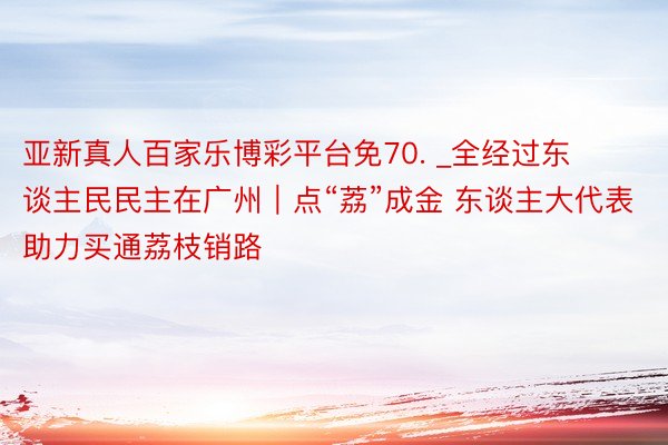 亚新真人百家乐博彩平台免70. _全经过东谈主民民主在广州｜点“荔”成金 东谈主大代表助力买通荔枝销路