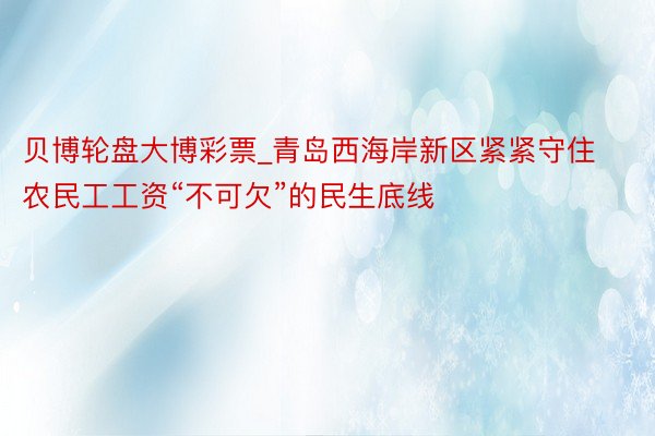 贝博轮盘大博彩票_青岛西海岸新区紧紧守住农民工工资“不可欠”的民生底线