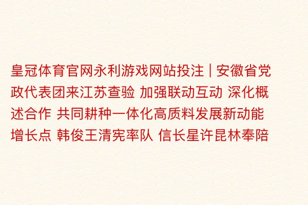 皇冠体育官网永利游戏网站投注 | 安徽省党政代表团来江苏查验 加强联动互动 深化概述合作 共同耕种一体化高质料发展新动能增长点 韩俊王清宪率队 信长星许昆林奉陪