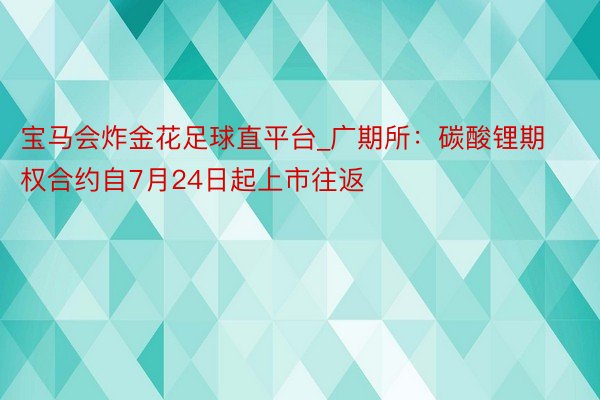 宝马会炸金花足球直平台_广期所：碳酸锂期权合约自7月24日起上市往返