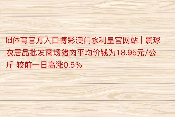 ld体育官方入口博彩澳门永利皇宫网站 | 寰球农居品批发商场猪肉平均价钱为18.95元/公斤 较前一日高涨0.5%