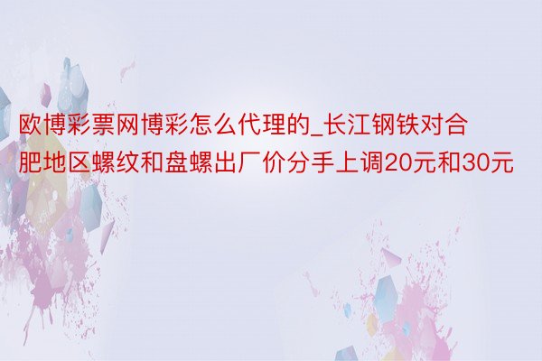 欧博彩票网博彩怎么代理的_长江钢铁对合肥地区螺纹和盘螺出厂价分手上调20元和30元