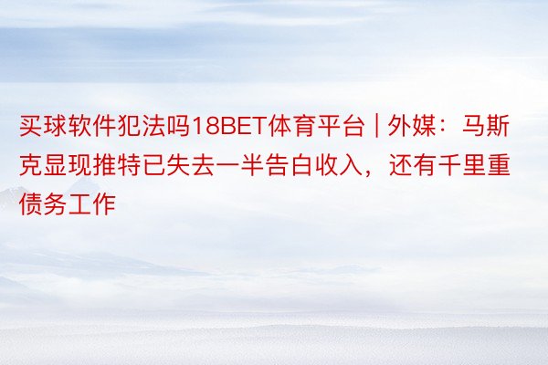 买球软件犯法吗18BET体育平台 | 外媒：马斯克显现推特已失去一半告白收入，还有千里重债务工作