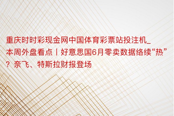 重庆时时彩现金网中国体育彩票站投注机_本周外盘看点丨好意思国6月零卖数据络续“热”？奈飞、特斯拉财报登场