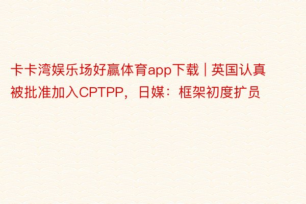 卡卡湾娱乐场好赢体育app下载 | 英国认真被批准加入CPTPP，日媒：框架初度扩员