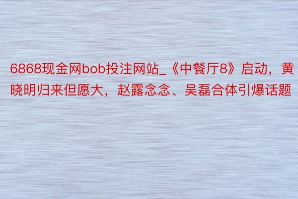 6868现金网bob投注网站_《中餐厅8》启动，黄晓明归来但愿大，赵露念念、吴磊合体引爆话题