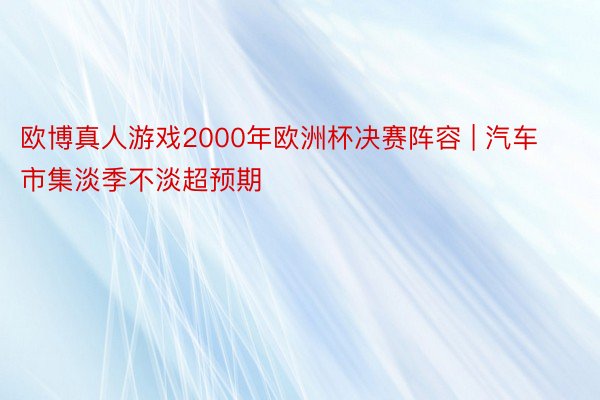 欧博真人游戏2000年欧洲杯决赛阵容 | 汽车市集淡季不淡超预期