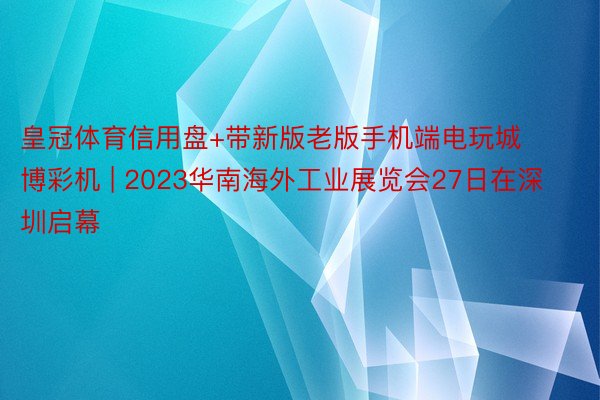 皇冠体育信用盘+带新版老版手机端电玩城博彩机 | 2023华南海外工业展览会27日在深圳启幕