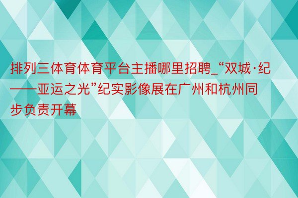 排列三体育体育平台主播哪里招聘_“双城·纪——亚运之光”纪实影像展在广州和杭州同步负责开幕