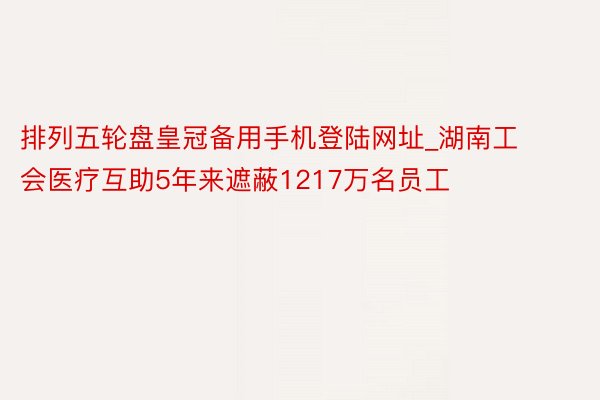 排列五轮盘皇冠备用手机登陆网址_湖南工会医疗互助5年来遮蔽1217万名员工