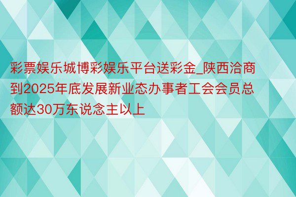 彩票娱乐城博彩娱乐平台送彩金_陕西洽商到2025年底发展新业态办事者工会会员总额达30万东说念主以上