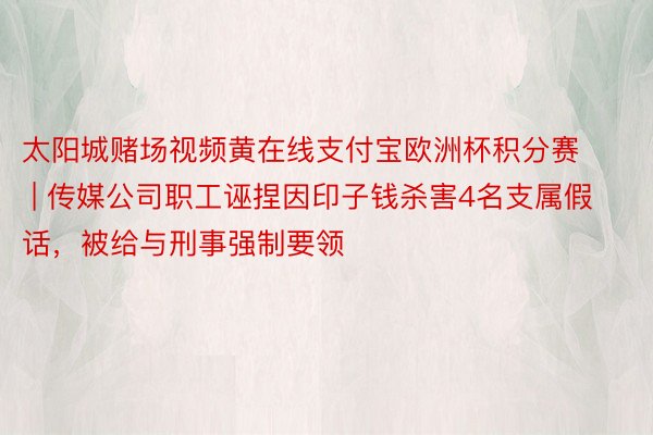 太阳城赌场视频黄在线支付宝欧洲杯积分赛 | 传媒公司职工诬捏因印子钱杀害4名支属假话，被给与刑事强制要领