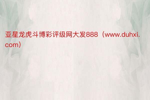 亚星龙虎斗博彩评级网大发888（www.duhxi.com）