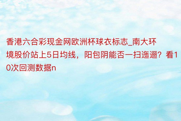 香港六合彩现金网欧洲杯球衣标志_南大环境股价站上5日均线，阳包阴能否一扫迤逦？看10次回测数据n