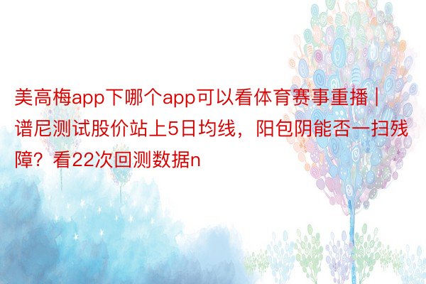 美高梅app下哪个app可以看体育赛事重播 | 谱尼测试股价站上5日均线，阳包阴能否一扫残障？看22次回测数据n