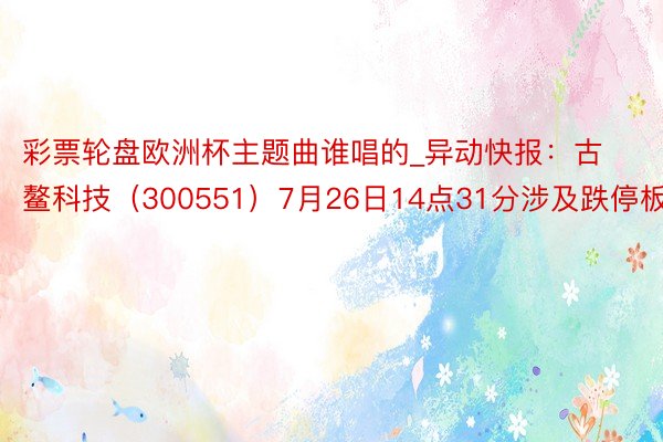 彩票轮盘欧洲杯主题曲谁唱的_异动快报：古鳌科技（300551）7月26日14点31分涉及跌停板