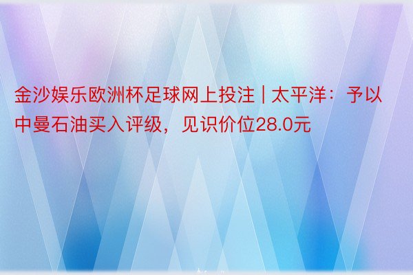 金沙娱乐欧洲杯足球网上投注 | 太平洋：予以中曼石油买入评级，见识价位28.0元