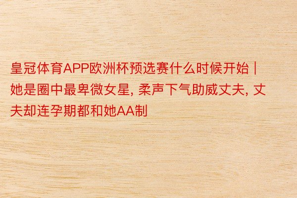 皇冠体育APP欧洲杯预选赛什么时候开始 | 她是圈中最卑微女星， 柔声下气助威丈夫， 丈夫却连孕期都和她AA制