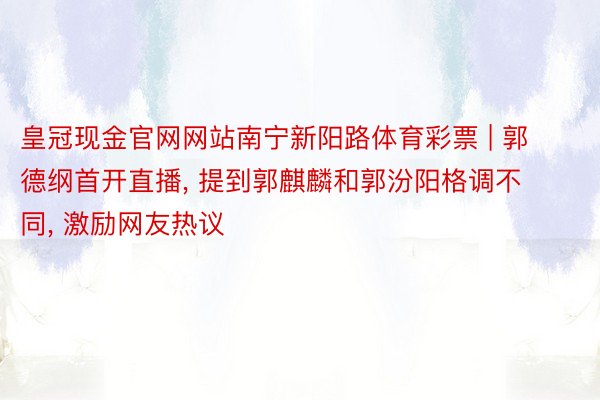 皇冠现金官网网站南宁新阳路体育彩票 | 郭德纲首开直播, 提到郭麒麟和郭汾阳格调不同, 激励网友热议