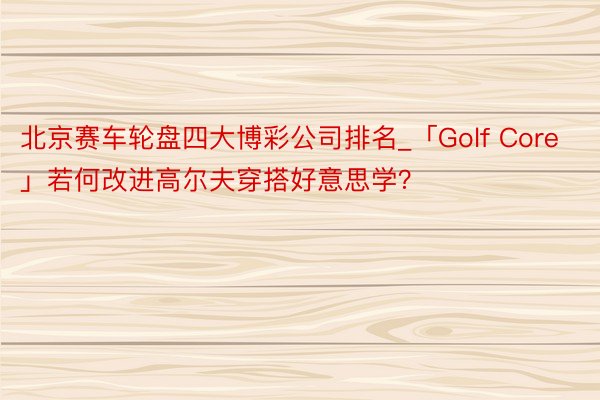 北京赛车轮盘四大博彩公司排名_「Golf Core」若何改进高尔夫穿搭好意思学？