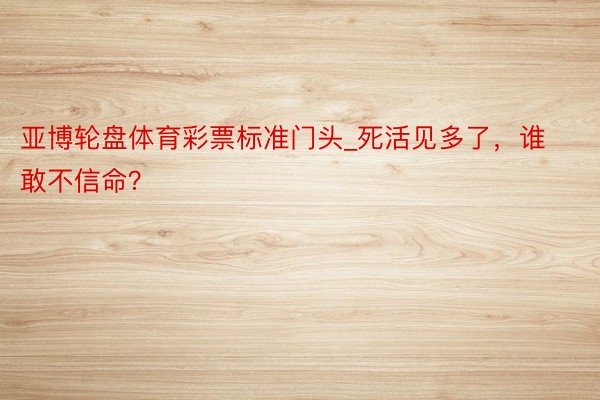 亚博轮盘体育彩票标准门头_死活见多了，谁敢不信命？