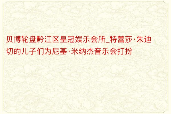 贝博轮盘黔江区皇冠娱乐会所_特蕾莎·朱迪切的儿子们为尼基·米纳杰音乐会打扮