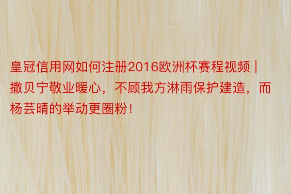 皇冠信用网如何注册2016欧洲杯赛程视频 | 撒贝宁敬业暖心，不顾我方淋雨保护建造，而杨芸晴的举动更圈粉！