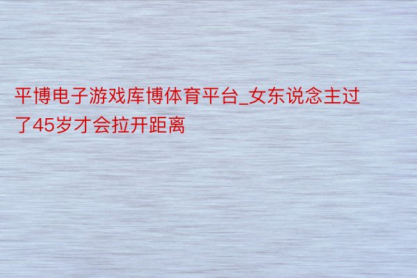 平博电子游戏库博体育平台_女东说念主过了45岁才会拉开距离