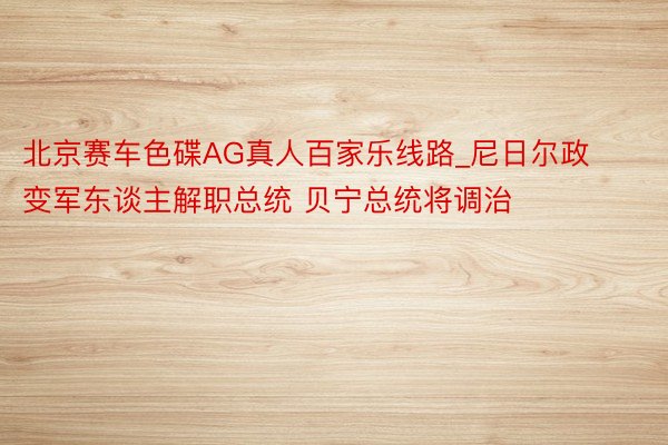 北京赛车色碟AG真人百家乐线路_尼日尔政变军东谈主解职总统 贝宁总统将调治