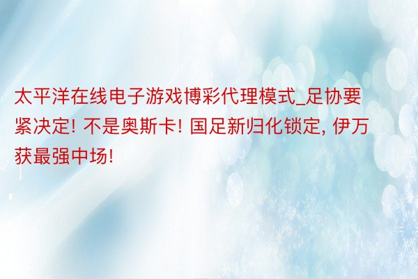 太平洋在线电子游戏博彩代理模式_足协要紧决定! 不是奥斯卡! 国足新归化锁定, 伊万获最强中场!