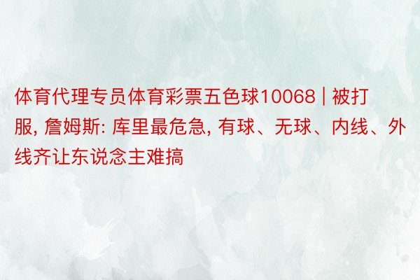 体育代理专员体育彩票五色球10068 | 被打服, 詹姆斯: 库里最危急, 有球、无球、内线、外线齐让东说念主难搞