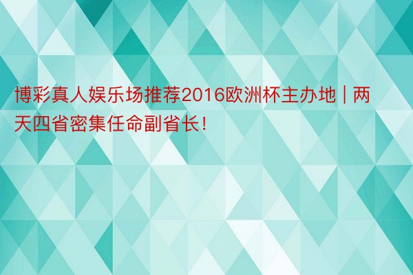 博彩真人娱乐场推荐2016欧洲杯主办地 | 两天四省密集任命副省长！