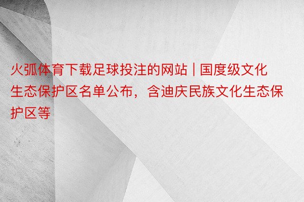 火弧体育下载足球投注的网站 | 国度级文化生态保护区名单公布，含迪庆民族文化生态保护区等