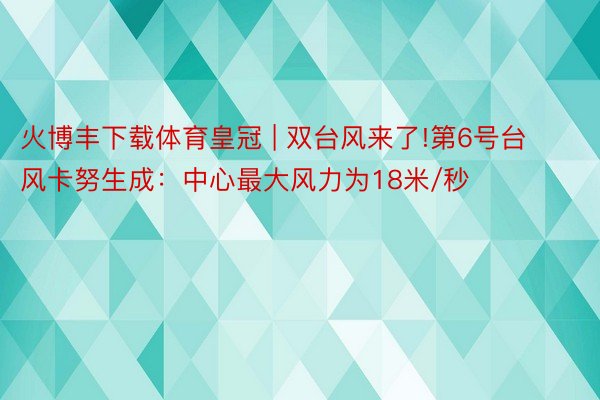 火博丰下载体育皇冠 | 双台风来了!第6号台风卡努生成：中心最大风力为18米/秒