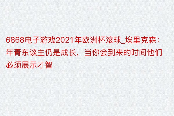 6868电子游戏2021年欧洲杯滚球_埃里克森：年青东谈主仍是成长，当你会到来的时间他们必须展示才智