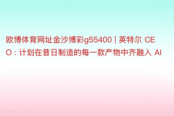 欧博体育网址金沙博彩g55400 | 英特尔 CEO : 计划在昔日制造的每一款产物中齐融入 AI