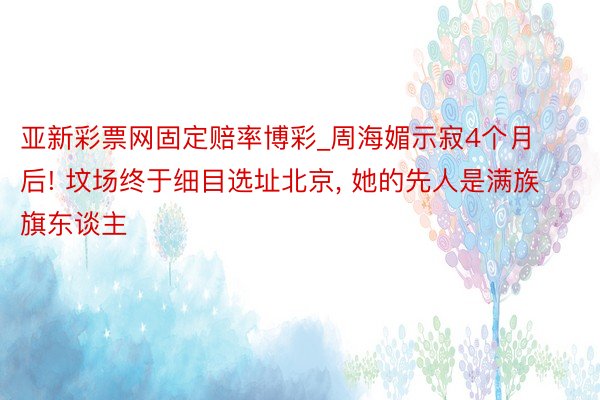 亚新彩票网固定赔率博彩_周海媚示寂4个月后! 坟场终于细目选址北京, 她的先人是满族旗东谈主