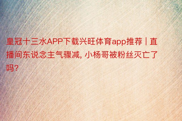 皇冠十三水APP下载兴旺体育app推荐 | 直播间东说念主气骤减, 小杨哥被粉丝灭亡了吗?