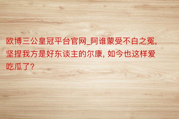 欧博三公皇冠平台官网_阿谁蒙受不白之冤, 坚捏我方是好东谈主的尔康, 如今也这样爱吃瓜了?