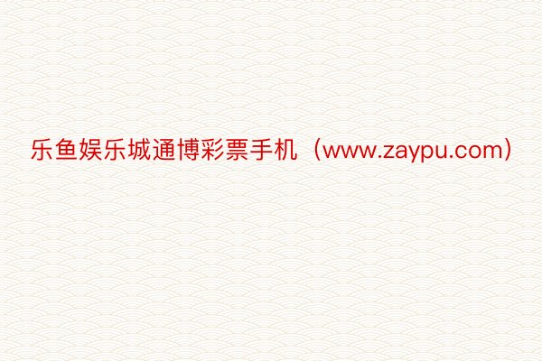 乐鱼娱乐城通博彩票手机（www.zaypu.com）