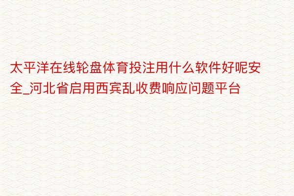 太平洋在线轮盘体育投注用什么软件好呢安全_河北省启用西宾乱收费响应问题平台