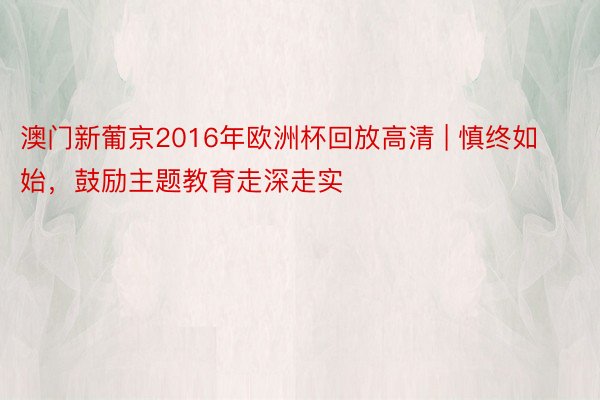 澳门新葡京2016年欧洲杯回放高清 | 慎终如始，鼓励主题教育走深走实