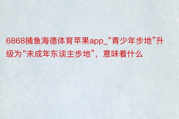 6868捕鱼海德体育苹果app_“青少年步地”升级为“未成年东谈主步地”，意味着什么