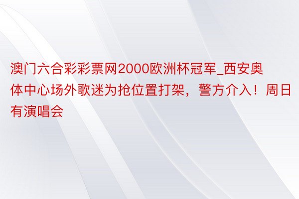 澳门六合彩彩票网2000欧洲杯冠军_西安奥体中心场外歌迷为抢位置打架，警方介入！周日有演唱会