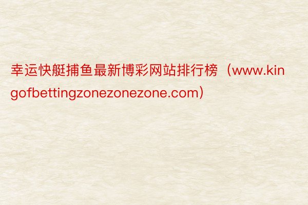 幸运快艇捕鱼最新博彩网站排行榜（www.kingofbettingzonezonezone.com）