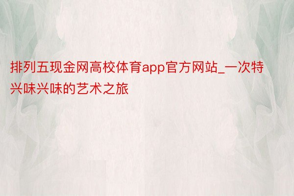 排列五现金网高校体育app官方网站_一次特兴味兴味的艺术之旅