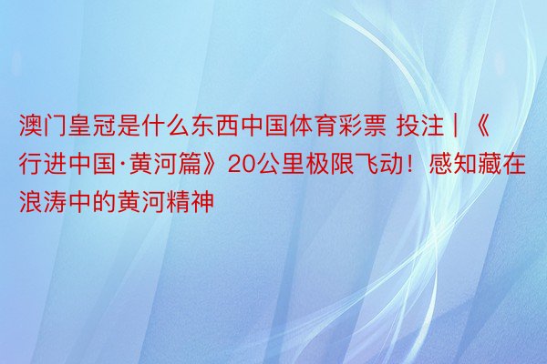 澳门皇冠是什么东西中国体育彩票 投注 | 《行进中国·黄河篇》20公里极限飞动！感知藏在浪涛中的黄河精神